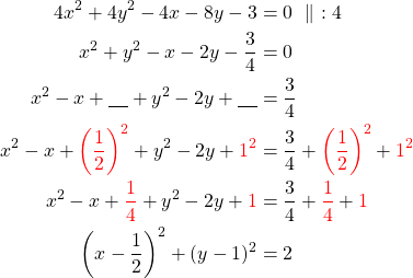 Rendered by QuickLaTeX.com \begin{align*} 4x^2+4y^2-4x-8y-3&=0\ \parallel\ :4\\ x^2+y^2-x-2y-\frac{3}{4}&=0 \\ x^2-x+\underline{\ \ \ }+y^2 -2y + \underline{\ \ \ } &= \frac{3}{4} \\ x^2-x+ \textcolor{red} { \left( \frac{1}{2} \right) ^2 } +y^2 -2y + \textcolor{red}{ 1^2} &= \frac{3}{4} + \textcolor{red} { \left( \frac{1}{2} \right) ^2 } + \textcolor{red}{ 1^2} \\ x^2-x+ \textcolor{red} { \frac{1}{4} } +y^2 -2y + \textcolor{red}{ 1} &= \frac{3}{4} + \textcolor{red} { \frac{1}{4} } + \textcolor{red}{1} \\ \left(x-\frac{1}{2}\right)^2 + (y-1)^2&=2\end{align*}