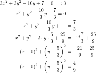 Rendered by QuickLaTeX.com \begin{align*}3x^2+3y^2-10y+7=0\ \parallel\ :3\\ x^2+y^2-\frac{10}{3}y+\frac{7}{3}=0\\ x^2+y^2-\frac{10}{3}y+\underline{\ \ \ } &= \frac{7}{3} \\ x^2+y^2-2 \cdot y \cdot \frac{5}{3} +\frac{25}{9} &= -^{3\text{)}}\frac{7}{3} + \frac{25}{9} \\ (x-0)^2 + \left(y-\frac{5}{3}\right)^2 &= -\frac{21}{9} + \frac{25}{9} \\ (x-0)^2 + \left(y-\frac{5}{3}\right)^2&=\frac{4}{9}\end{align*}