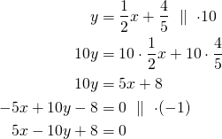 \begin{align*}y&=\frac{1}{2}x+\frac{4}{5}\ \parallel\ \cdot 10\\10y&=10 \cdot \frac{1}{2}x + 10 \cdot\frac{4}{5}\\10y&=5x+8\\-5x+10y-8&=0\ \parallel\ \cdot (-1)\\5x-10y+8&=0\end{align*}