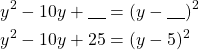 Rendered by QuickLaTeX.com \begin{align*}y^2-10y+\underline{\ \ \ }&=(y-\underline{\ \ \ })^2\\y^2-10y+25&=(y-5)^2\end{align*}