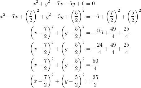 Rendered by QuickLaTeX.com \begin{align*} x^2 + y^2 -7x -5y+6 &= 0\\x^2-7x+\left(\frac{7}{2}\right)^2 +y^2-5y +\left(\frac{5}{2}\right)^2&=-6+ \left(\frac{7}{2}\right)^2 +\left(\frac{5}{2}\right)^2 \\\left(x- \frac{7}{2}\right)^2+\left(y- \frac{5}{2} \right)^2&=-^{\text{4)}}6+\frac{49}{4}+\frac{25}{4}\\ \left(x- \frac{7}{2}\right)^2+\left(y- \frac{5}{2} \right)^2&= -\frac{24}{4}+ \frac{49}{4}+\frac{25}{4}\\ \left(x- \frac{7}{2}\right)^2+\left(y- \frac{5}{2} \right)^2&= \frac{50}{4}\\ \left(x- \frac{7}{2}\right)^2+\left(y- \frac{5}{2} \right)^2&= \frac{25}{2}\end{align*}