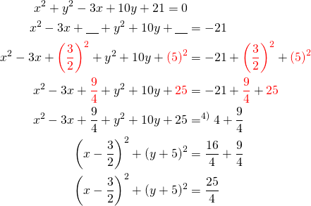 Rendered by QuickLaTeX.com \begin{align*} x^2+y^2-3x+10y+21=0 \\ x^2-3x+\underline{\ \ \ }+y^2 + 10y + \underline{\ \ \ } &=-21\\ x^2-3x+ \textcolor{red} { \left( \frac{3}{2} \right) ^2 } +y^2 + 10y + \textcolor{red}{ \left( 5\right)^2} &=-21+ \textcolor{red} { \left( \frac{3}{2} \right) ^2 } + \textcolor{red}{ \left( 5\right)^2} \\ x^2-3x+ \textcolor{red} { \frac{9}{4} } +y^2 + 10y + \textcolor{red}{ 25} &=-21+ \textcolor{red} { \frac{9}{4} } + \textcolor{red}{25} \\ x^2-3x+ \frac{9}{4} +y^2 + 10y + 25 &=^{\text{4)}}4+ \frac{9}{4}\\ \left(x-\frac{3}{2}\right)^2 + (y+5)^2&=\frac{16}{4}+\frac{9}{4} \\\left(x-\frac{3}{2}\right)^2 + (y+5)^2&=\frac{25}{4}\end{align*}