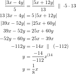 Rendered by QuickLaTeX.com \begin{align*}\frac{\left| 3 x -4y\right|}{5} &= \frac{\left| 5 x +12y\right|}{13}\ \parallel\ \cdot 5 \cdot 13 \\13 \left| 3 x -4y\right| &=5 \left| 5 x +12y\right| \\ \left| 39 x -52y\right| &=\left| 25 x +60y\right| \\ 39 x -52y &=25 x +60y \\-52y-60y&=25x-39x\\-112y&=-14x\ \parallel\ \:(-112)\\y&=\frac{-14}{-112}x^{\text{(14}}\\y&=\frac{1}{8}x\end{align*}
