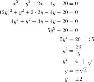 Rendered by QuickLaTeX.com \begin{align*} x^2+y^2+2x-4y-20&=0 \\(2y)^2+y^2+ 2 \cdot 2y -4y-20&=0\\4y^2+y^2+4y-4y-20&=0\\5y^2-20&=0\\5y^2&=20\ \parallel\ :5\\y^2&=\frac{20}{5}\\y^2&=4\ \parallel\ \sqrt{\ }\\y&=\pm \sqrt{4}\\y&=\pm 2\end{align*}