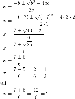 Rendered by QuickLaTeX.com \begin{align*} x &= \frac{-b \pm \sqrt{b^2-4ac}}{2a}\\x&= \frac{-(-7) \pm \sqrt{(-7)^2-4\cdot 3 \cdot 2}}{2 \cdot 3}\\ x&= \frac{7 \pm \sqrt{49-24}}{6}\\ x &= \frac{7 \pm \sqrt{25}}{6}\\ x &= \frac{7 \pm 5}{6} \\x&= \frac{7 -5}{6} =\frac{2}{6}=\frac{1}{3}\\\mathrm{tai}\\ x&= \frac{7 +5}{6} = \frac{12}{6} =2 \end{align*}
