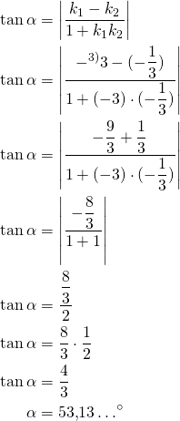 Rendered by QuickLaTeX.com \begin{align*}\tan \alpha &=\left|\frac{k_1 - k_2}{1+k_1 k_2}\right|\\ \tan \alpha &=\left|\frac{ -^{\text{3)}} 3-(-\dfrac{1}{3})}{1+(-3) \cdot (-\dfrac{1}{3})}\right|\\ \tan \alpha &=\left|\frac{ -\dfrac{9}{3}+\dfrac{1}{3}}{1+(-3) \cdot (-\dfrac{1}{3})}\right|\\ \tan \alpha &=\left|\frac{-\dfrac{8}{3}}{1+1}\right|\\ \tan \alpha &=\dfrac{\dfrac{8}{3}}{2}\\ \tan \alpha &=\dfrac{8}{3} \cdot \dfrac{1}{2}\\ \tan \alpha &=\frac{4}{3}\\\alpha &= 53{,}13 \ldots^{\circ} \end{align*}