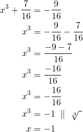 \begin{align*}  x^3+ \frac{7}{16}&=-\frac{9}{16} \\  x^3&=-\frac{9}{16} - \frac{7}{16}\\    x^3&=\frac{-9-7}{16} \\      x^3&=\frac{-16}{16} \\        x^3&=-\frac{16}{16} \\         x^3&=-1\ \parallel\ \sqrt[3]{\ }\\   x&=-1\end{align*}