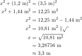 \begin{align*}x^2+(1{,}2\ \text{m})^2&=(3{,}5\ \text{m})^2\\x^2+1{,}44\ \text{m}^2&=12{,}25\ \text{m}^2\\x^2&= 12{,}25\ \text{m}^2 - 1{,}44\ \text{m}^2 \\x^2&= 10{,}81\ \text{m}^2\ \|\sqrt{\ }\\x&=\sqrt{ 10{,}81\ \text{m}^2 }\\&=3{,}28756\ \text{m}\\&\approx 3{,}3\ \text{m}\end{align*}